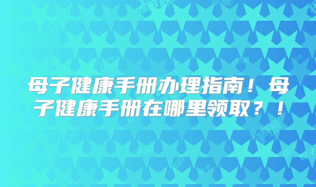 母子健康手册办理指南！母子健康手册在哪里领取？！