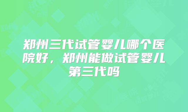 郑州三代试管婴儿哪个医院好，郑州能做试管婴儿第三代吗