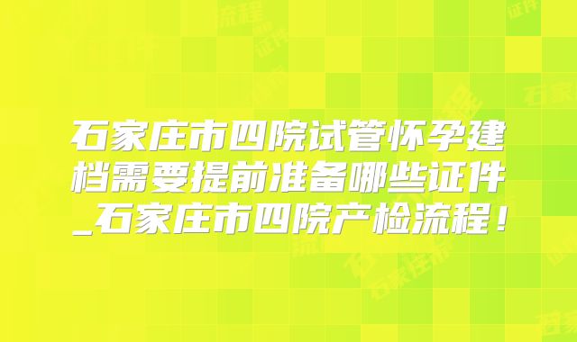 石家庄市四院试管怀孕建档需要提前准备哪些证件_石家庄市四院产检流程!