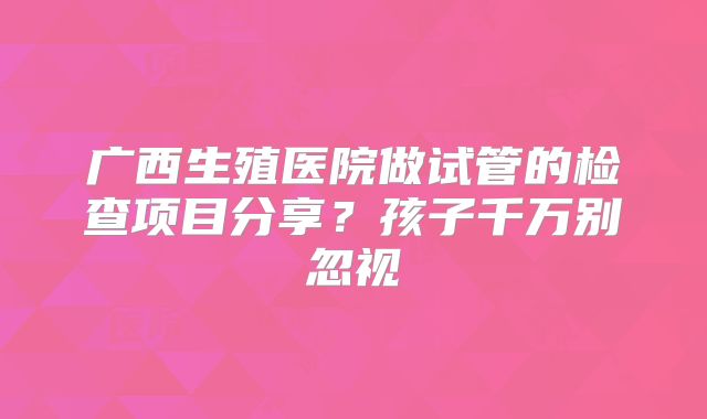 广西生殖医院做试管的检查项目分享？孩子千万别忽视