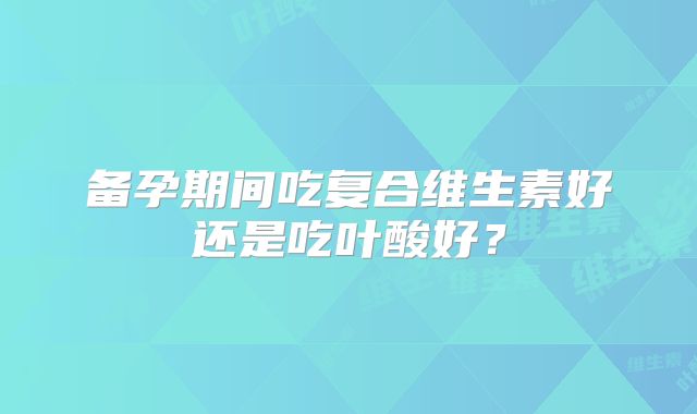 备孕期间吃复合维生素好还是吃叶酸好?