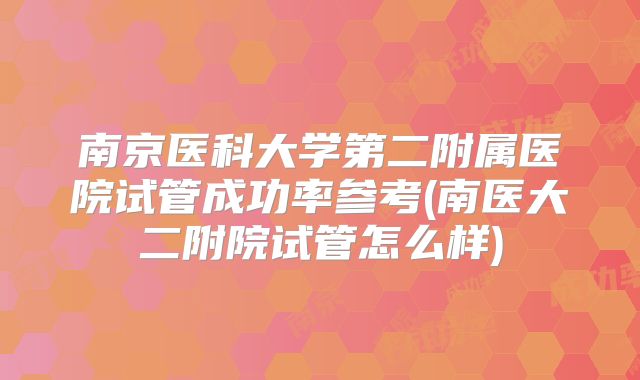 南京医科大学第二附属医院试管成功率参考(南医大二附院试管怎么样)