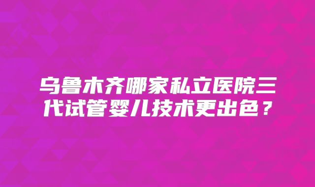 乌鲁木齐哪家私立医院三代试管婴儿技术更出色?