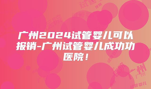 广州2024试管婴儿可以报销-广州试管婴儿成功功医院!