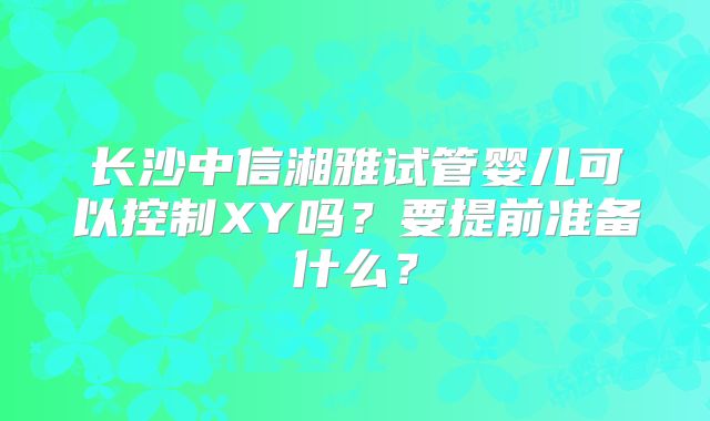 长沙中信湘雅试管婴儿可以控制XY吗？要提前准备什么？