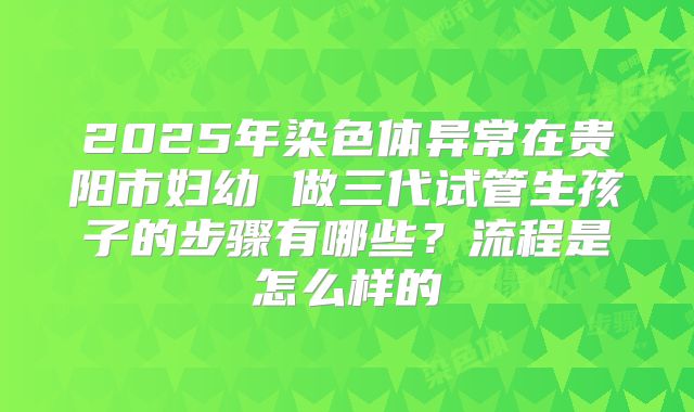 2025年染色体异常在贵阳市妇幼 做三代试管生孩子的步骤有哪些?流程是怎么样的