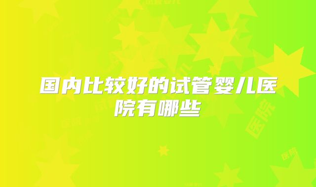 国内比较好的试管婴儿医院有哪些