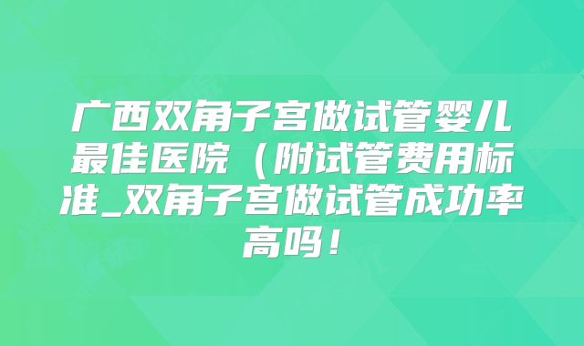 广西双角子宫做试管婴儿最佳医院(附试管费用标准_双角子宫做试管成功率高吗!