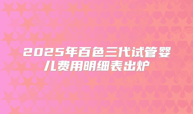 2025年百色三代试管婴儿费用明细表出炉