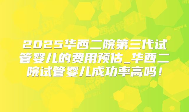 2025华西二院第三代试管婴儿的费用预估_华西二院试管婴儿成功率高吗！