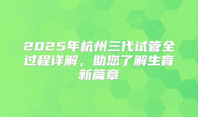 2025年杭州三代试管全过程详解，助您了解生育新篇章