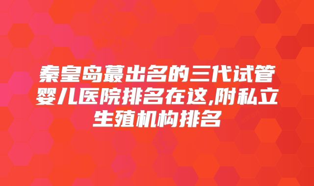 秦皇岛蕞出名的三代试管婴儿医院排名在这,附私立生殖机构排名