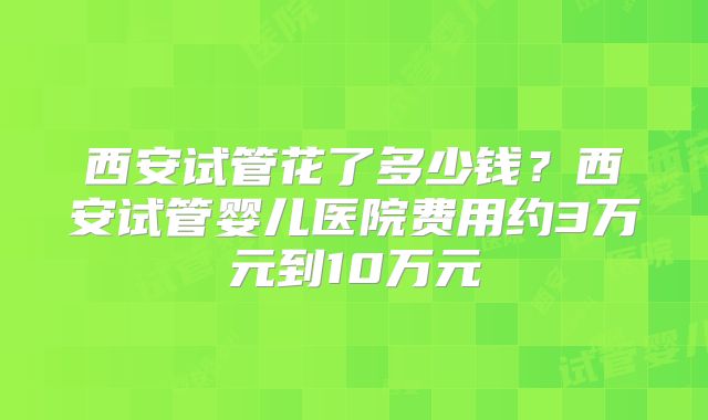 西安试管花了多少钱？西安试管婴儿医院费用约3万元到10万元