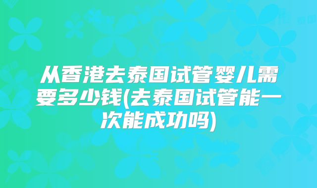从香港去泰国试管婴儿需要多少钱(去泰国试管能一次能成功吗)