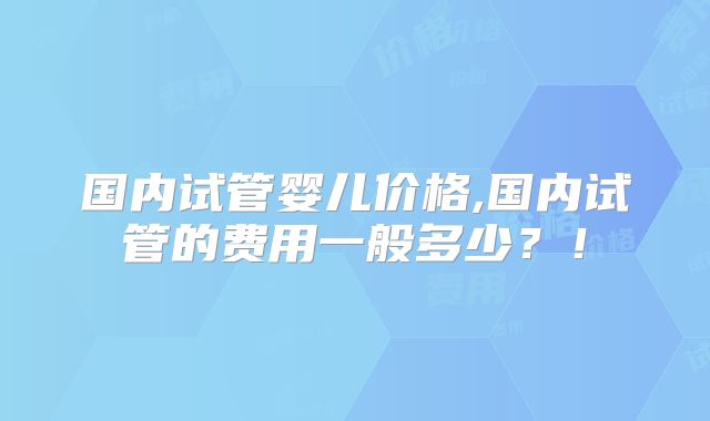 国内试管婴儿价格,国内试管的费用一般多少?!