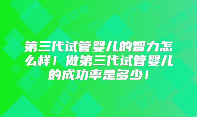 第三代试管婴儿的智力怎么样！做第三代试管婴儿的成功率是多少！