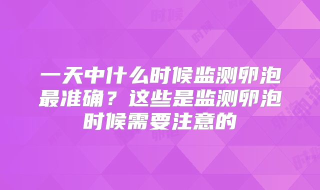 一天中什么时候监测卵泡最准确？这些是监测卵泡时候需要注意的