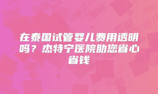 在泰国试管婴儿费用透明吗？杰特宁医院助您省心省钱