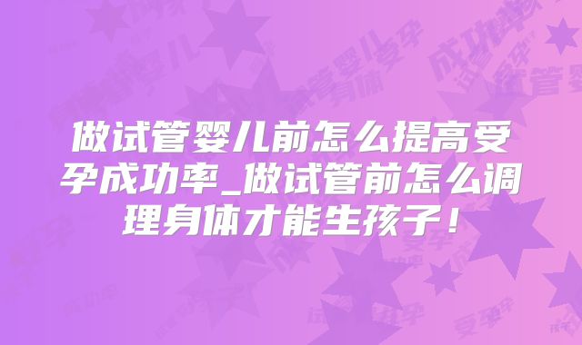 做试管婴儿前怎么提高受孕成功率_做试管前怎么调理身体才能生孩子！