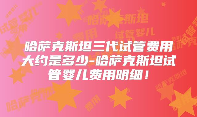 哈萨克斯坦三代试管费用大约是多少-哈萨克斯坦试管婴儿费用明细!