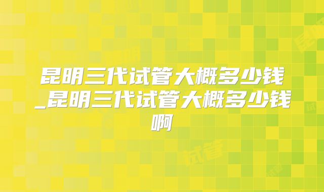 昆明三代试管大概多少钱_昆明三代试管大概多少钱啊