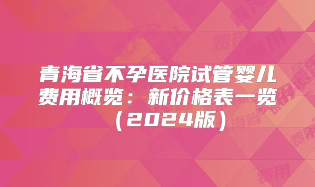 青海省不孕医院试管婴儿费用概览：新价格表一览（2024版）