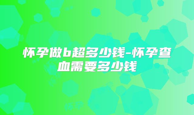 怀孕做b超多少钱-怀孕查血需要多少钱