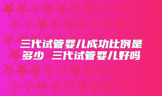 三代试管婴儿成功比例是多少 三代试管婴儿好吗
