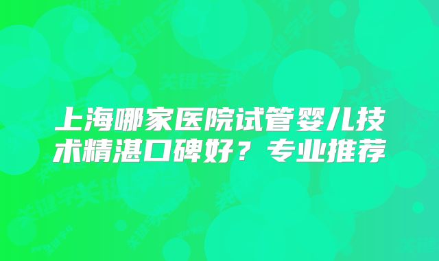 上海哪家医院试管婴儿技术精湛口碑好?专业推荐