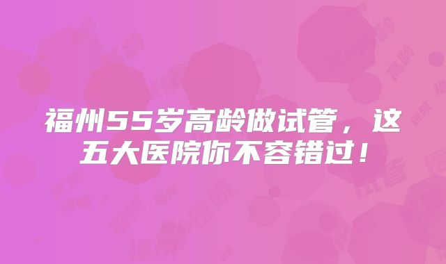 福州55岁高龄做试管，这五大医院你不容错过！