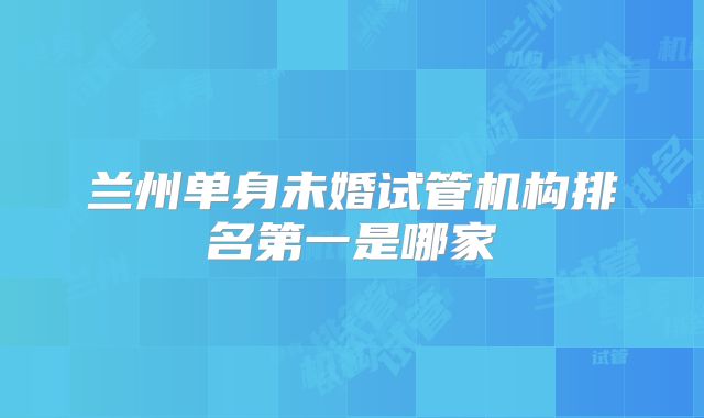 兰州单身未婚试管机构排名第一是哪家