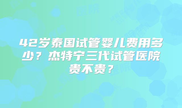 42岁泰国试管婴儿费用多少？杰特宁三代试管医院贵不贵？