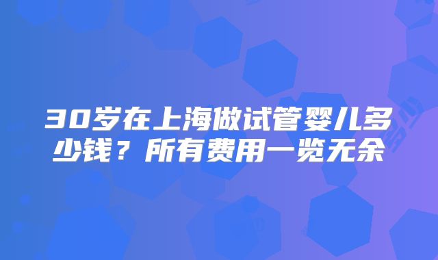 30岁在上海做试管婴儿多少钱？所有费用一览无余