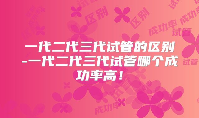 一代二代三代试管的区别-一代二代三代试管哪个成功率高！