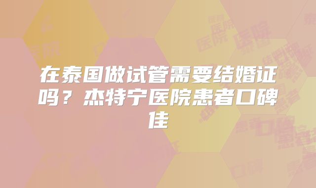 在泰国做试管需要结婚证吗?杰特宁医院患者口碑佳