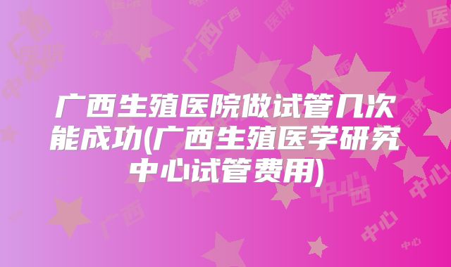 广西生殖医院做试管几次能成功(广西生殖医学研究中心试管费用)