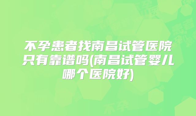 不孕患者找南昌试管医院只有靠谱吗(南昌试管婴儿哪个医院好)