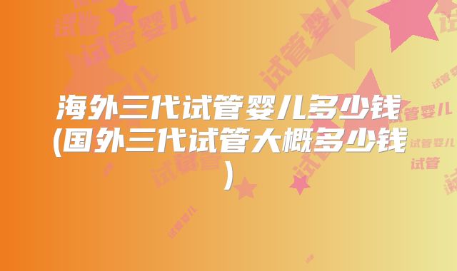 海外三代试管婴儿多少钱(国外三代试管大概多少钱)