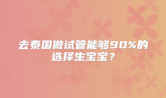 去泰国做试管能够90%的选择生宝宝？