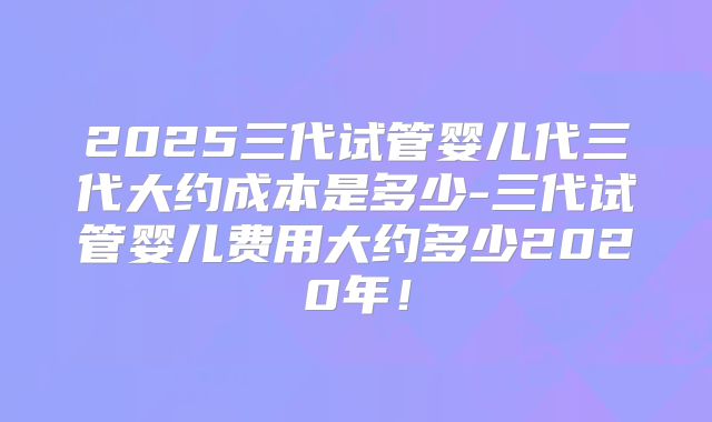 2025三代试管婴儿代三代大约成本是多少-三代试管婴儿费用大约多少2020年！