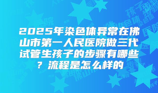 2025年染色体异常在佛山市第一人民医院做三代试管生孩子的步骤有哪些？流程是怎么样的