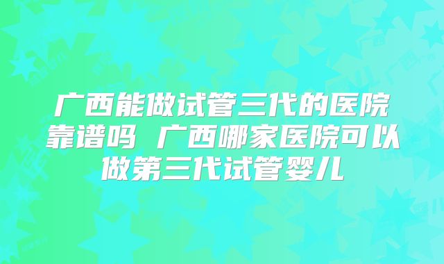广西能做试管三代的医院靠谱吗 广西哪家医院可以做第三代试管婴儿