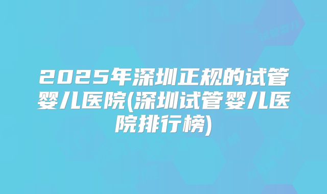2025年深圳正规的试管婴儿医院(深圳试管婴儿医院排行榜)