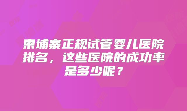 柬埔寨正规试管婴儿医院排名，这些医院的成功率是多少呢？