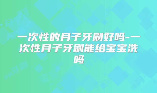 一次性的月子牙刷好吗-一次性月子牙刷能给宝宝洗吗