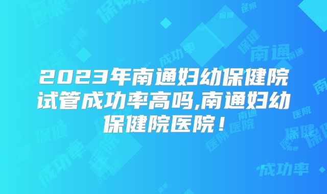 2023年南通妇幼保健院试管成功率高吗,南通妇幼保健院医院！