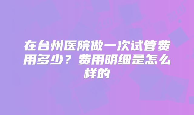 在台州医院做一次试管费用多少？费用明细是怎么样的