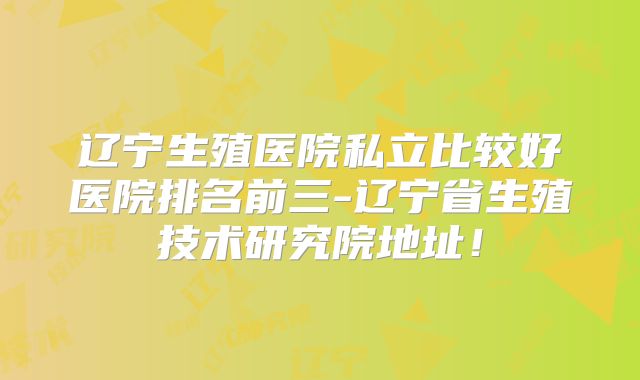 辽宁生殖医院私立比较好医院排名前三-辽宁省生殖技术研究院地址!