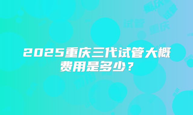 2025重庆三代试管大概费用是多少？