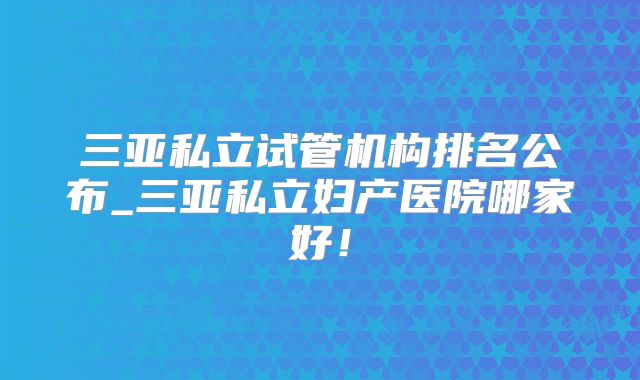 三亚私立试管机构排名公布_三亚私立妇产医院哪家好！